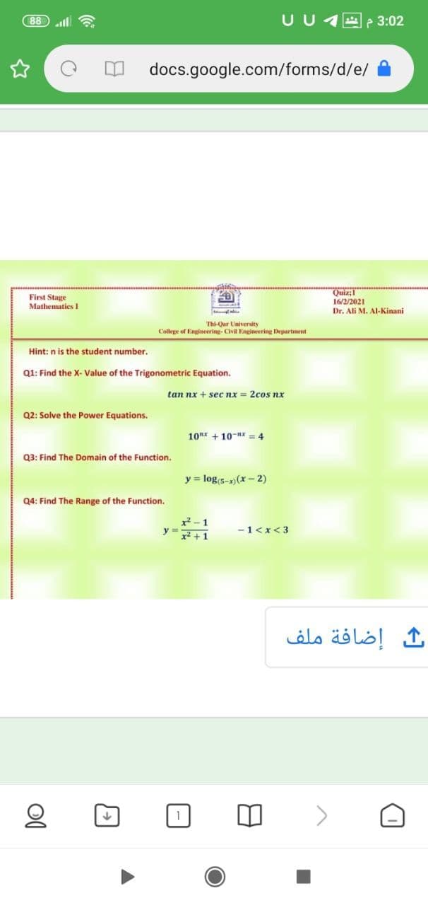 88
U U
A e 3:02
docs.google.com/forms/d/e/
First Stage
Mathematics 1
Quiz:1
16/2/2021
Dr. Ali M. Al-Kinani
Thi-Qar Univenity
College of Engineering- Civil Engineering Department
Hint: n is the student number.
Q1: Find the X- Value of the Trigonometric Equation.
tan nx + sec nx = 2cos nx
Q2: Solve the Power Equations.
10x + 10-nx = 4
Q3: Find The Domain of the Function.
y = log s-x) (x - 2)
Q4: Find The Range of the Function.
y =
x2 +1
-1<x<3
إضافة ملف
