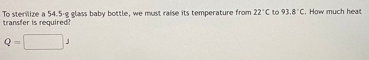 To sterilize a 54.5-g glass baby bottle, we must raise its temperature from 22°C to 93.8°C. How much heat
transfer is required?
Q =
