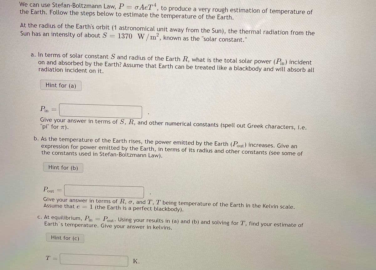 We can use Stefan-Boltzmann Law, P = o AeT“, to produce a very rough estimation of temperature of
the Earth. Follow the steps below to estimate the temperature of the Earth.
At the radius of the Earth's orbit (1 astronomical unit away from the Sun), the thermal radiation from the
Sun has an intensity of about S = 1370 W/m², known as the "solar constant."
a. In terms of solar constant S and radius of the Earth R, what is the total solar power (Pin) incident
on and absorbed by the Earth? Assume that Earth can be treated like a blackbody and will absorb all
radiation incident on it.
Hint for (a)
Pin
Give your answer in terms of S, R, and other numerical constants (spell out Greek characters, i.e.
"pi" for T).
b. As the temperature of the Earth rises, the power emitted by the Earth (Pout) increases. Give an
expression for power emitted by the Earth, in terms of its radius and other constants (see some of
the constants used in Stefan-Boltzmann Law).
Hint for (b)
Pout
Give your answer in terms of R, o, and T, T' being temperature of the Earth in the Kelvin scale.
Assume that e = 1 (the Earth is a perfect blackbody).
c. At equilibrium, Pin
Earth's temperature. Give your answer in kelvins.
Pout. Using your results in (a) and (b) and solving for T, find your estimate of
Hint for (c)
T.
К.
