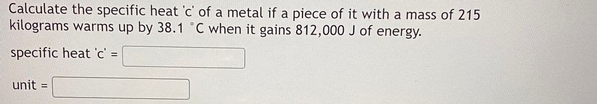 Calculate the specific heat 'c' of a metal if a piece of it with a mass of 215
kilograms warms up by 38.1 °C when it gains 812,000 J of energy.
specific heat 'c' =
unit
