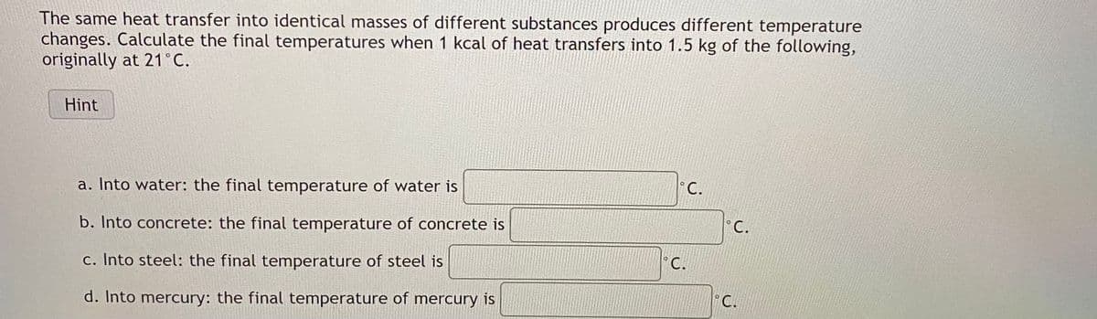 The same heat transfer into identical masses of different substances produces different temperature
changes. Calculate the final temperatures when 1 kcal of heat transfers into 1.5 kg of the following,
originally at 21°C.
Hint
a. Into water: the final temperature of water is
°C.
b. Into concrete: the final temperature of concrete is
°C.
c. Into steel: the final temperature of steel is
C.
d. Into mercury: the final temperature of mercury is
°C.
