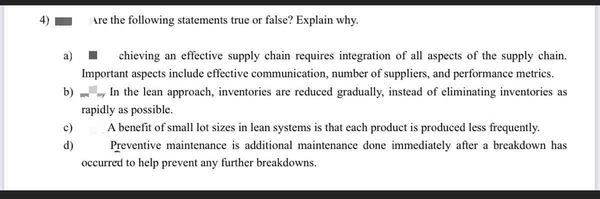 Are the following statements true or false? Explain why.
а)
chieving an effective supply chain requires integration of all aspects of the supply chain.
Important aspects include effective communication, number of suppliers, and performance metrics.
b)
In the lean approach, inventories are reduced gradually, instead of eliminating inventories as
rapidly as possible.
c)
A benefit of small lot sizes in lean systems is that each product is produced less frequently.
d)
Preventive maintenance is additional maintenance done immediately after a breakdown has
occurred to help prevent any further breakdowns.
