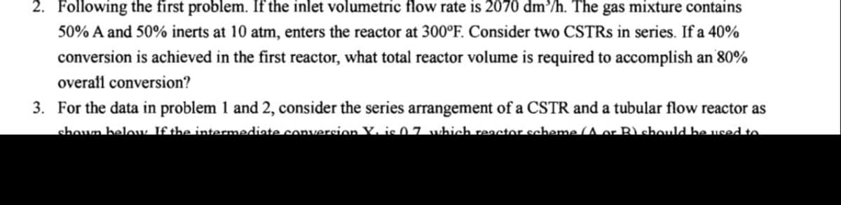 2. Following the first problem. If the inlet volumetric flow rate is 2070 dm/h. The gas mixture contains
50% A and 50% inerts at 10 atm, enters the reactor at 300°F. Consider two CSTRS in series. If a 40%
conversion is achieved in the first reactor, what total reactor volume is required to accomplish an 80%
overall conversion?
3. For the data in problem 1 and 2, consider the series arrangement of a CSTR and a tubular flow reactor as
shoun below If the intermediate conversion Y. is0 7 which reactor scheme (A or R) chould he used to
