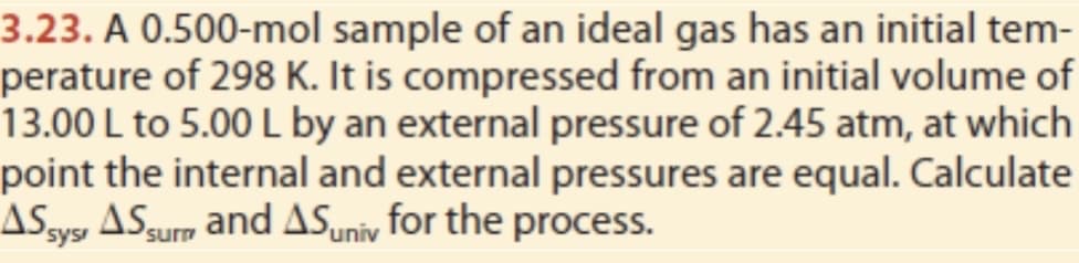 3.23. A 0.500-mol sample of an ideal gas has an initial tem-
perature of 298 K. It is compressed from an initial volume of
13.00 L to 5.00 L by an external pressure of 2.45 atm, at which
point the internal and external pressures are equal. Calculate
ASSys AS surn and AS univ for the process.