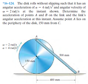 *16-124. The disk rolls without slipping such that it has an
angular acceleration of a = 4 rad/s and angular velocity of
w = 2 rad/s at the instant shown. Determine the
acceleration of points A and B on the link and the link's
angular acceleration at this instant. Assume point A lies on
the periphery of the disk, 150 mm from C.
w = 2 rad/s
a = 4 rad/s
500 mm
150 mm
B
400 mm
