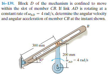 16-139. Block D of the mechanism is confined to move
within the slot of member CB. If link AD is rotating at a
constant rate of wAp = 4 rad/s, determine the angular velocity
and angular acceleration of member CB at the instant shown.
300 mm
200 mm
30°
4 rad/s
AD
