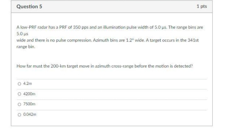 Question 5
1 pts
A low-PRF radar has a PRF of 350 pps and an illumination pulse width of 5.0 us. The range bins are
5.0 με
wide and there is no pulse compression. Azimuth bins are 1.2° wide. A target occurs in the 341st
range bin.
How far must the 200-km target move in azimuth cross-range before the motion is detected?
O 4.2m
O 4200m
O 7500m
O 0.042m
