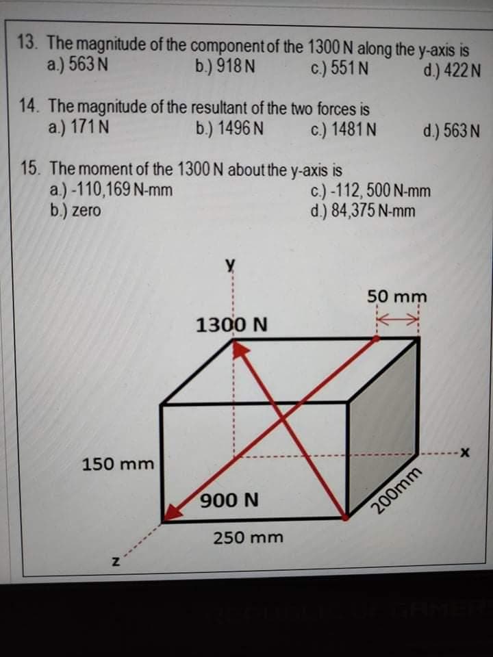 13. The magnitude of the component of the 1300 N along the y-axis is
a.) 563 N
b.) 918 N
c.) 551 N
d.) 422 N
14. The magnitude of the resultant of the two forces is
a.) 171 N
b.) 1496 N
c.) 1481 N
d.) 563 N
15. The moment of the 1300 N about the y-axis is
a.) -110,169 N-mm
b.) zero
c.) -112, 500 N-mm
d.) 84,375 N-mm
50 mm
1300 N
150 mm
900 N
200mm
250 mm
