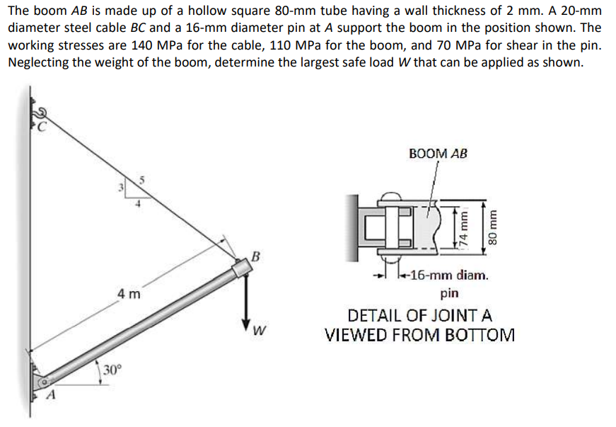 The boom AB is made up of a hollow square 80-mm tube having a wall thickness of 2 mm. A 20-mm
diameter steel cable BC and a 16-mm diameter pin at A support the boom in the position shown. The
working stresses are 140 MPa for the cable, 110 MPa for the boom, and 70 MPa for shear in the pin.
Neglecting the weight of the boom, determine the largest safe load W that can be applied as shown.
ВОOM AB
B
Ma16-mm diam.
4 m
pin
DETAIL OF JOINT A
VIEWED FROM BOTTOM
30°
74 mm
ww 08
