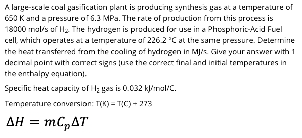 A large-scale coal gasification plant is producing synthesis gas at a temperature of
650 K and a pressure of 6.3 MPa. The rate of production from this process is
18000 mol/s of H2. The hydrogen is produced for use in a Phosphoric-Acid Fuel
cell, which operates at a temperature of 226.2 °C at the same pressure. Determine
the heat transferred from the cooling of hydrogen in MJ/s. Give your answer with 1
decimal point with correct signs (use the correct final and initial temperatures in
the enthalpy equation).
Specific heat capacity of H2 gas is 0.032 kļ/mol/C.
Temperature conversion: T(K) = T(C) + 273
ΔΗ
= mC,AT
Ξ
