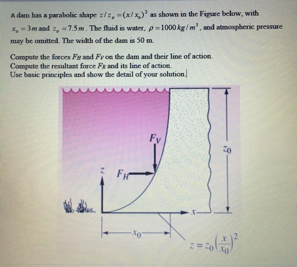 as shown in the Figure below, with
A dam has a parabolic shape z/z, =(x/x,)
x, = 3m and z, =7.5m. The fluid is water, p =1000 kg/ m, and atmospheric pressure
may be omitted. The width of the dam is 50 m.
Compute the forces FH and Fy on the dam and their line of action.
Compute the resultant force FR and its line of action.
Use basic principles and show the detail of your solution.
Fy
FH
