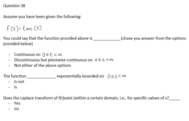 Question 38
Assume you have been given the following:
f(t)= tan (t)
You could say that the function provided above is
provided below)
Continuous on 0≤t<∞
- Discontinuous but piecewise continuous on 0≤t<∞
Not either of the above options
The function
- Is not
- Is
(chose you answer from the options
exponentially bounded on 0≤t<∞
Does the Laplace transform of f(t)exist (within a certain domain, i.e., for specific values of s?
Yes
no