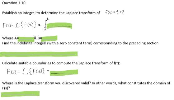 Question 1.10
Establish an integral to determine the Laplace transform of f(t)=t+2
F(s) = £ {f(t)} =
Where A=
& B=
Find the indefinite integral (with a zero constant term) corresponding to the preceding section.
Calculate suitable boundaries to compute the Laplace transform of f(t):
F(s) = [ {f(t)} =
Where is the Laplace transform you discovered valid? In other words, what constitutes the domain of
F(s)?