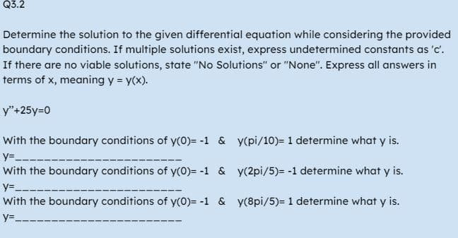 Q3.2
Determine the solution to the given differential equation while considering the provided
boundary conditions. If multiple solutions exist, express undetermined constants as 'c'.
If there are no viable solutions, state "No Solutions" or "None". Express all answers in
terms of x, meaning y = y(x).
y"+25y=0
With the boundary conditions of y(0)= -1 &
y=_____
With the boundary conditions of y(0)= -1 &
y=_
With the boundary conditions of y(0)= -1 &
y=__
y(pi/10)= 1 determine what y is.
y(2pi/5)= -1 determine what y is.
y(8pi/5)= 1 determine what y is.