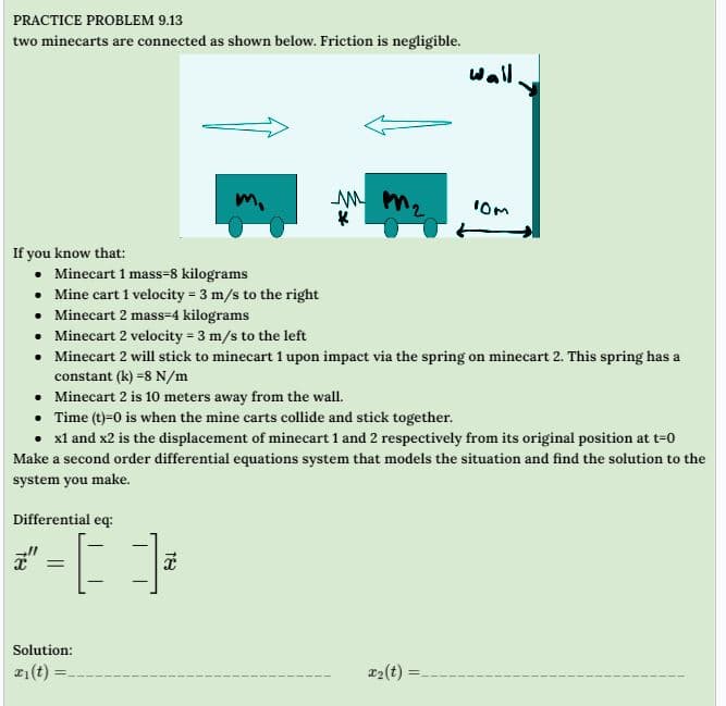 PRACTICE PROBLEM 9.13
two minecarts are connected as shown below. Friction is negligible.
If you know that:
• Minecart 1 mass-8 kilograms
• Mine cart 1 velocity = 3 m/s to the right
mm ₂
K
Differential eq:
*-[],
=
• Minecart 2 mass-4 kilograms
• Minecart 2 velocity = 3 m/s to the left
• Minecart 2 will stick to minecart 1 upon impact via the spring on minecart 2. This spring has a
constant (k) -8 N/m
Solution:
21(t)=
wall
• Minecart 2 is 10 meters away from the wall.
• Time (t)=0 is when the mine carts collide and stick together.
• x1 and x2 is the displacement of minecart 1 and 2 respectively from its original position at t-0
Make a second order differential equations system that models the situation and find the solution to the
system you make.
10m
x₂(t)