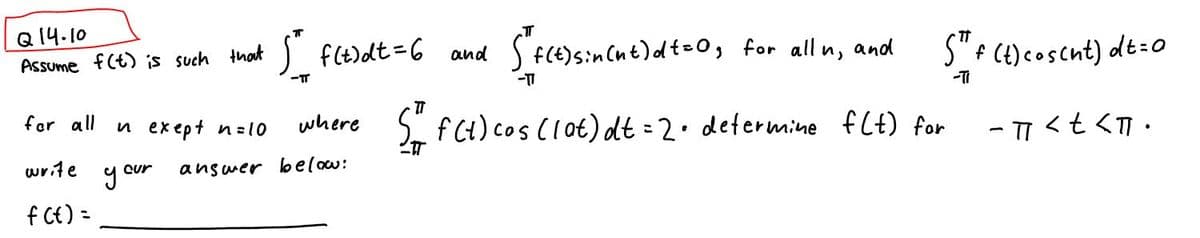 Q14.10
Assume f(t) is such that
for all
write
f(t) =
In exept n=10
y our
5²_ f(t)dt = 6 and "f(t) sin(nt)dt = 0, for all u, and
-TT
-TT
where
answer below:
S™ f (t) cosent) dt = 0
-77<t<T.
T
S = f(t) cos (lot) dt = 2 • determine f(t) for