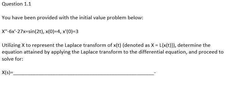 Question 1.1
You have been provided with the initial value problem below:
X"-6x'-27x=sin(2t), x(0)=4, x'(0)=3
Utilizing X to represent the Laplace transform of x(t) (denoted as X = L{x(t)}), determine the
equation attained by applying the Laplace transform to the differential equation, and proceed to
solve for:
X(s)=_