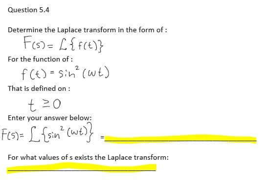 Question 5.4
Determine the Laplace transform in the form of :
F(s) = [ {f(t)}
For the function of:
2
f(t) = sin² (wt)
That is defined on :
t=0
Enter your answer below:
2
F(s)= [ {sin ² (wt)}
For what values of s exists the Laplace transform: