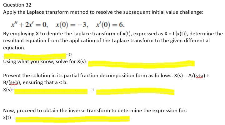 Question 32
Apply the Laplace transform method to resolve the subsequent initial value challenge:
x" +2x=0, x(0) = -3, x(0) = 6.
By employing X to denote the Laplace transform of x(t), expressed as X = L{x(t)}, determine the
resultant equation from the application of the Laplace transform to the given differential
equation.
=0
Using what you know, solve for X(s)=_
Present the solution in its partial fraction decomposition form as follows: X(s) = A/(sta) +
B/(stb), ensuring that a < b.
X(s)=_
Now, proceed to obtain the inverse transform to determine the expression for:
x(t)
=