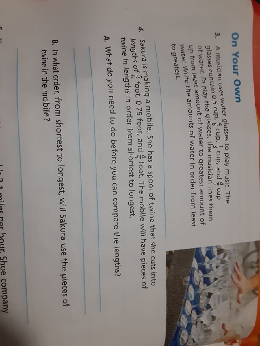 On Your Own
glasses to play music. The
3. A musician uses water
glasses contain 0.5 cup, 6 cup, 3 cup, and cup
of water, To play the glasses, the musician lines them
un from least amount oT water to greatest amount of
water. Write the amounts of water in order from least
to greatest.
4 Sakura is making a mobile. She has a spool of twine that she cuts into
lengths of 2 foot, 0.75 foot, and foot. The mobile will have pieces of
twine in lengths in order from shortest to longest.
A. What do you need to do before you can compare the lengths?
B. In what order, from shortest to longest, will Sakura use the pieces of
twine in the mobile?
hour, Shoe company
