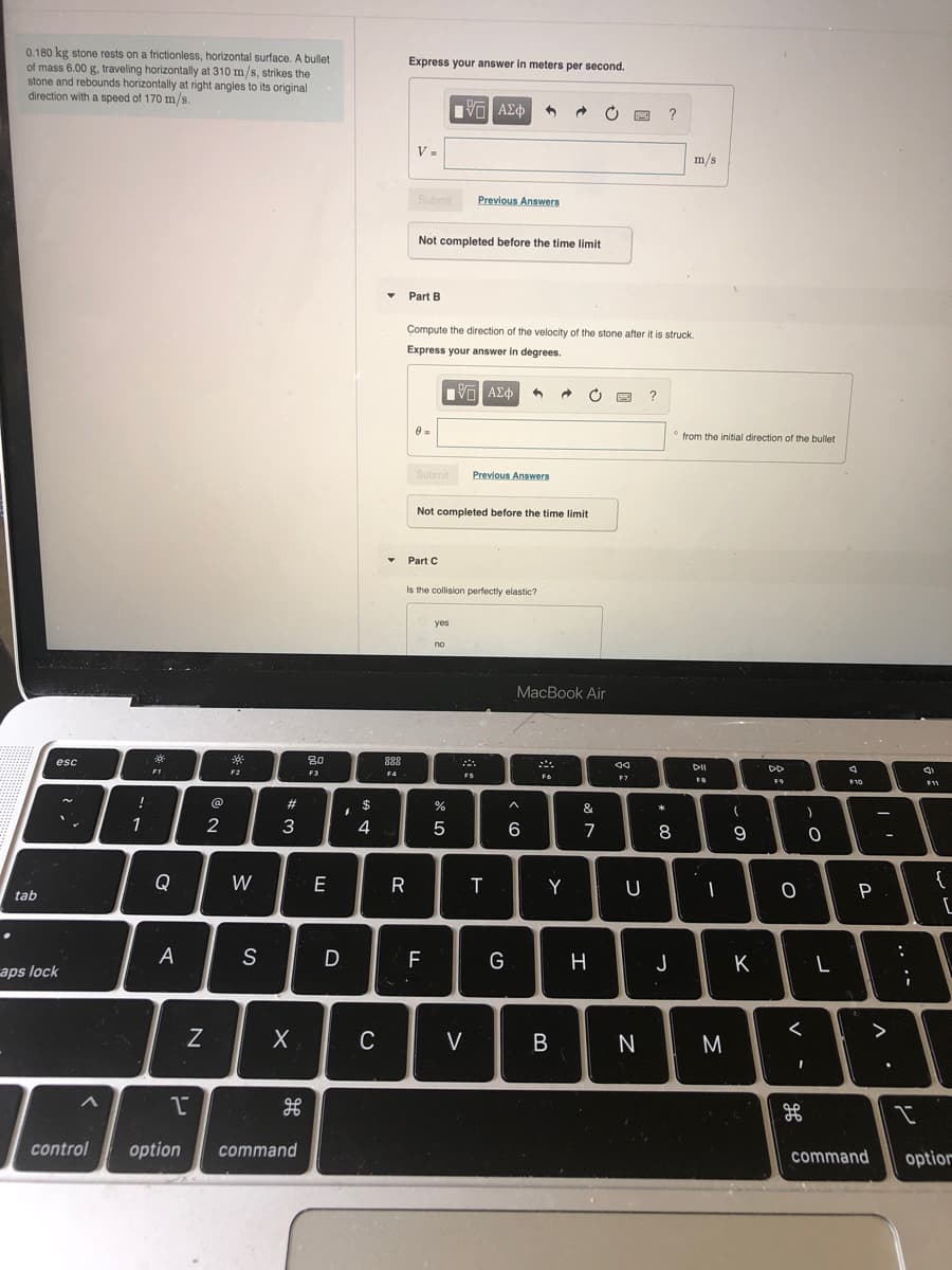 0.180 kg stone rests on a frictionless, horizontal surface. A bullet
of mass 6.00 g, traveling horizontally at 310 m/s, strikes the
stone and rebounds horizontally at right angles to its original
direction with a speed of 170 m/s.
Express your answer in meters per second.
V =
m/s
Submit
Previous Answers
Not completed before the time limit
• Part B
Compute the direction of the velocity of the stone after it is struck.
Express your answer in degrees.
from the initial direction of the bullet
Submit
Previous Answers
Not completed before the time limit
Part C
Is the collision perfectly elastic?
yes
no
MacBook Air
80
F3
esc
888
DD
FI
F2
F4
FS
F6
F7
F9
F10
!
@
#3
%
&
1
4
7
8
6.
-
Q
W
E
R
T
Y
U
{
tab
S
F
G
H
J
K
L
aps lock
C
V
M
control
option
command
command
option
.. .-
