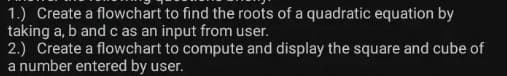 1.) Create a flowchart to find the roots of a quadratic equation by
taking a, b and c as an input from user.
2.) Create a flowchart to compute and display the square and cube of
a number entered by user.
