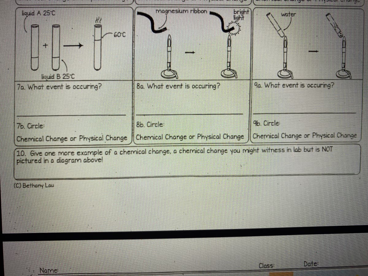 bright
light
liquid A 25°C
magnesium ribbon
water
60°C
liquid B 25°C
7a What event is occuring?
8a. What event is occuring?
9a. What event is occuring?
7Ь. Circle:
8b. Circle:
9b. Circle
Chemical Change or Physical Change Chemical Change or Physical Change Chemical Change or Physical Change
10. Give one more example of a chemical change, a chemical change you might witness in lab but is NOT
pictured in a diagram above!
(C) Bethany Lau
Class
Date:
Name
