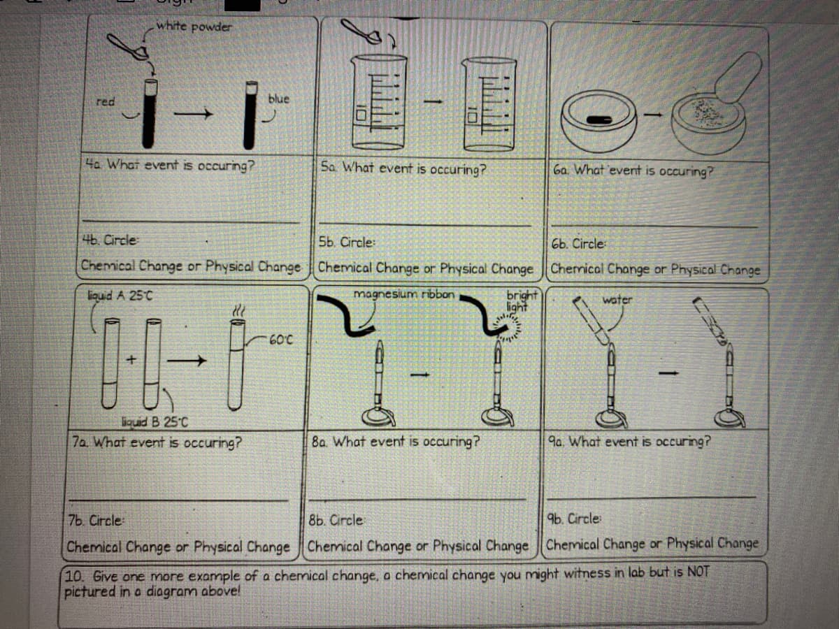 white powder
i-i
red
blue
4a What event is occuring?
Sa What event is occuring?
6a What event is occuring?
4b. Circle
5b. Circle:
6b. Circle
Chemical Change or Physical Change Chemical Change or Physical Change Chermical Change or Physical Change
bright
light
liouid A 25°C
magnesium ribbon
water
60°C
liquid B 25°C
7a What event is occuring?
8a. What event is occuring?
9a. What event is occuring?
7b. Circle
8b. Circle
96. Circle:
Chemical Change or Physical Change Chemical Change or Physical Change Chemical Change or Physical Change
10. Give one more example of a chemical change, a chemical change you might witness in lab but is NOT
pictured in a diagram above!

