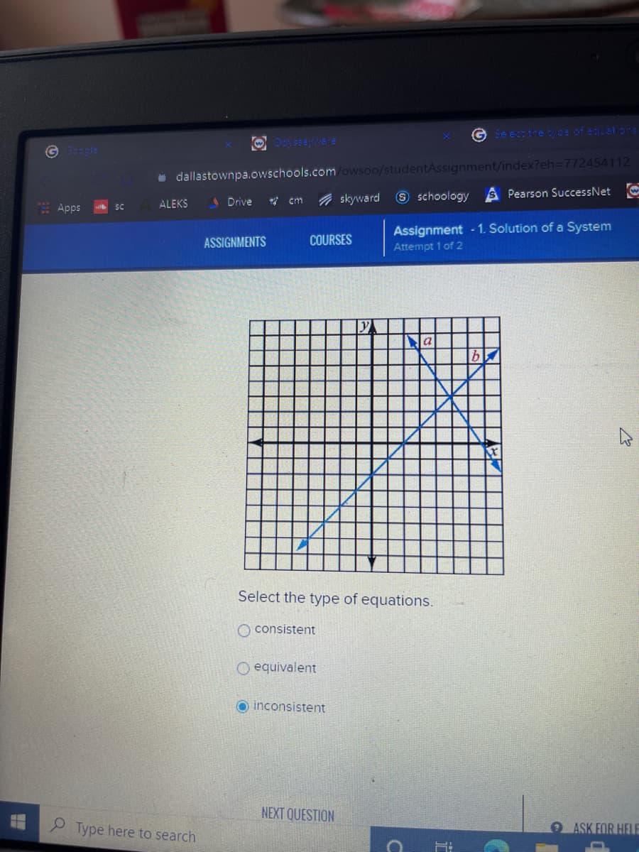 G Seestre woe of egustons
G gle
i dallastownpa.owschools.com/owsoo/studentAssignment/index?eh3D772454112
Pearson SuccessNet O
A Drive
* cm
A skyward
9 schoology
Apps
ALEKS
SC
Assignment -1. Solution of a System
ASSIGNMENTS
COURSES
Attempt 1 of 2
b
Select the type of equations.
O consistent
O equivalent
O inconsistent
NEXT QUESTION
Type here to search
ASK FOR HELE
