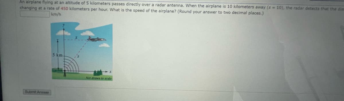 An airplane flying at an altitude of 5 kilometers passes directly over a radar antenna. When the airplane is 10 kilometers away (s = 10), the radar detects that the dism
changing at a rate of 450 kilometers per hour. What is the speed of the airplane? (Round your answer to two decimal places.)
km/h
Submit Answer
5 km.
Not drawn to scale