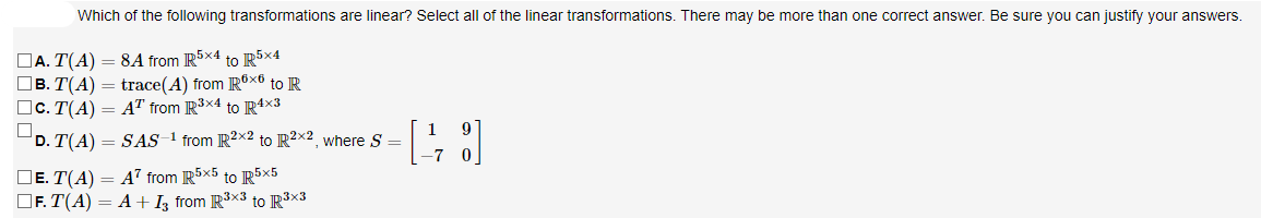 Which of the following transformations are linear? Select all of the linear transformations. There may be more than one correct answer. Be sure you can justify your answers.
DA. T(A) = 8A from R5x4 to R5×4
OB. T(A) = trace(A) from R®x® to R
Oc. T(A) = AT from R3x4 to R4x3
D. T(A) = SAS 1 from IR2X2 to R²x2, where S =
DE. T(A) = A7 from R5×5 to IR5×5
OF. T(A) = A+Iz from R3x3 to R3x3
