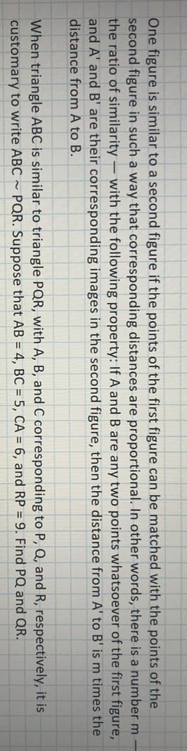 One figure is similar to a second figure if the points of the first figure can be matched with the points of the
second figure in such a way that corresponding distances are proportional. In other words, there is a number m-
the ratio of similarity – with the following property: If A and B are any two points whatsoever of the first figure,
and A' and B' are their corresponding images in the second figure, then the distance from A' to B' is m times the
distance from A to B.
When triangle ABC is similar to triangle PQR, with A, B, and C corresponding to P, Q, and R, respectively, it is
customary to write ABC ~ PQR. Suppose that AB = 4, BC = 5, CA = 6, and RP = 9. Find PQ and QR.
