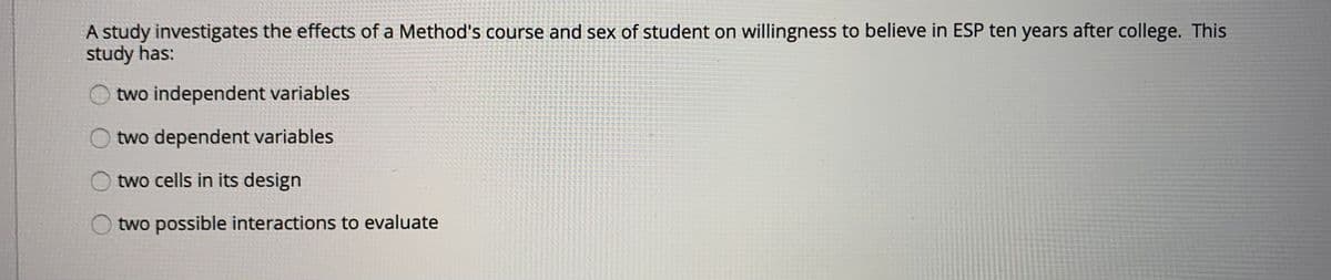 A study investigates the effects of a Method's course and sex of student on willingness to believe in ESP ten years after college. This
study has:
two independent variables
two dependent variables
O two cells in its design
two possible interactions to evaluate
