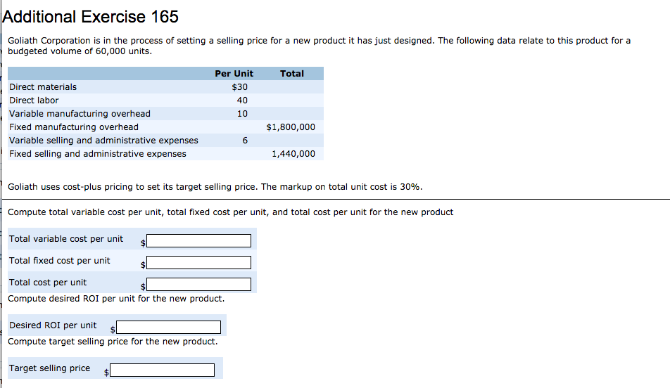 Additional Exercise 165
Goliath Corporation is in the process of setting a selling price for a new product it has just designed. The following data relate to this product for a
budgeted volume of 60,000 units.
Direct materials
Direct labor
Variable manufacturing overhead
Fixed manufacturing overhead
Variable selling and administrative expenses
Fixed selling and administrative expenses
Per Unit
$30
40
10
Desired ROI per unit
Compute target selling price for the new product.
Target selling price
6
Total
$1,800,000
Goliath uses cost-plus pricing to set its target selling price. The markup on total unit cost is 30%.
Compute total variable cost per unit, total fixed cost per unit, and total cost per unit for the new product
Total variable cost per unit
Total fixed cost per unit
Total cost per unit
Compute desired ROI per unit for the new product.
1,440,000