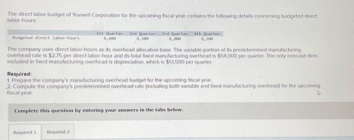 The direct labor budget of Yuvwell Corporation for the upcoming fiscal year contains the following details concerning budgeted direct
labor-hours:
1st Quarter 2nd Quarter 3rd Quarter 4th Quarter
8,600
8,500
8,800
8,200
Budgeted direct labor-hours
The company uses direct labor-hours as its overhead allocation base. The variable portion of its predetermined manufacturing
overhead rate is $2.75 per direct labor-hour and its total fixed manufacturing overhead is $54,000 per quarter. The only noncash item
included in fixed manufacturing overhead is depreciation, which is $13,500 per quarter.
Required:
1. Prepare the company's manufacturing overhead budget for the upcoming fiscal year.
2. Compute the company's predetermined overhead rate (including both variable and fixed manufacturing overhead) for the upcoming
fiscal year.
4
Complete this question by entering your answers in the tabs below.
Required 1 Required 2