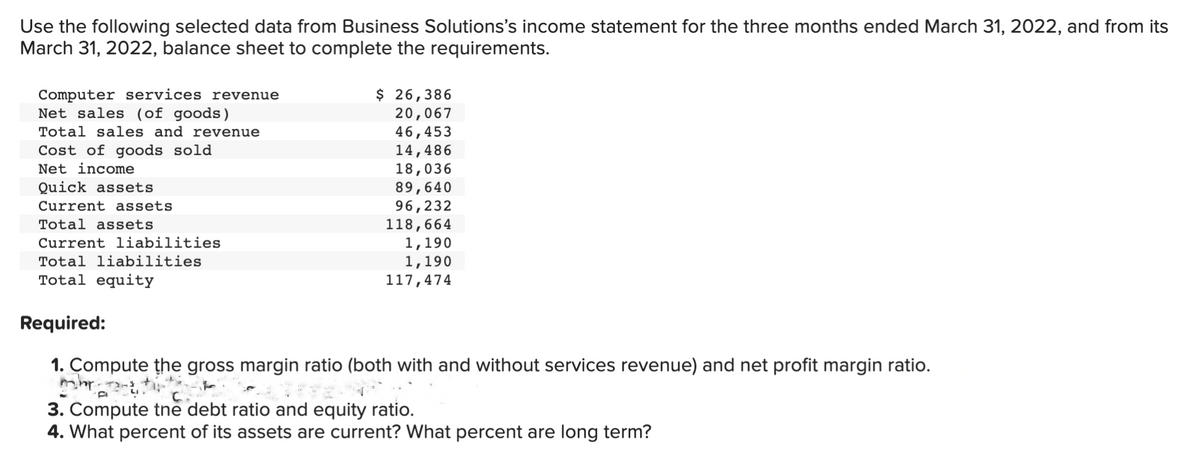 Use the following selected data from Business Solutions's income statement for the three months ended March 31, 2022, and from its
March 31, 2022, balance sheet to complete the requirements.
Computer services revenue
Net sales (of goods)
Total sales and revenue
Cost of goods sold
Net income
Quick assets
Current assets.
Total assets
Current liabilities
Total liabilities
Total equity
$ 26,386
20,067
46,453
14,486
18,036
89,640
96,232
118,664
1,190
1,190
117,474
Required:
1. Compute the gross margin ratio (both with and without services revenue) and net profit margin ratio.
C...
3. Compute the debt ratio and equity ratio.
4. What percent of its assets are current? What percent are long term?