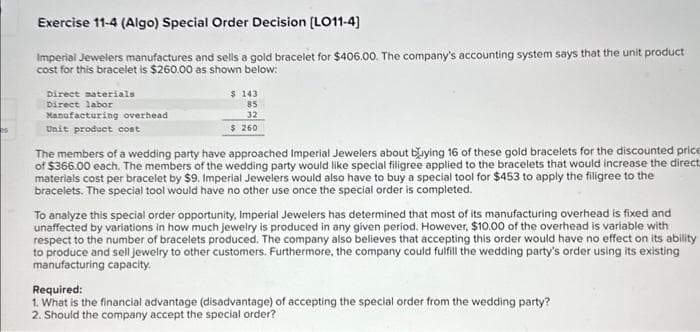 Exercise 11-4 (Algo) Special Order Decision [LO11-4]
Imperial Jewelers manufactures and sells a gold bracelet for $406.00. The company's accounting system says that the unit product
cost for this bracelet is $260.00 as shown below:
Direct materials
Direct labor
Manufacturing overhead
Unit product cost
$ 143
85
32
$ 260
The members of a wedding party have approached Imperial Jewelers about buying 16 of these gold bracelets for the discounted price
of $366.00 each. The members of the wedding party would like special filigree applied to the bracelets that would increase the direct
materials cost per bracelet by $9. Imperial Jewelers would also have to buy a special tool for $453 to apply the filigree to the
bracelets. The special tool would have no other use once the special order is completed.
To analyze this special order opportunity, Imperial Jewelers has determined that most of its manufacturing overhead is fixed and
unaffected by variations in how much jewelry is produced in any given period. However, $10.00 of the overhead is variable with
respect to the number of bracelets produced. The company also believes that accepting this order would have no effect on its ability
to produce and sell jewelry to other customers. Furthermore, the company could fulfill the wedding party's order using its existing
manufacturing capacity.
Required:
1. What is the financial advantage (disadvantage) of accepting the special order from the wedding party?
2. Should the company accept the special order?