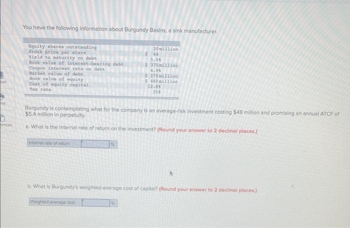 bok
int
ences
You have the following information about Burgundy Basins, a sink manufacturer.
Equity shares outstanding
Stock price per share
Yield to maturity on debt
Book value of interest-bearing debt
Coupon interest rate on debt
Market value of debt
Book value of equity
Cost of equity capital
Tax rate
Internal rate of return
20million
$ 44
Weighted average cost
5.5%
Burgundy is contemplating what for the company is an average-risk Investment costing $48 million and promising an annual ATCF of
$5.4 million in perpetulty.
a. What is the internal rate of return on the investment? (Round your answer to 2 decimal places.)
$ 375million
4.99
$ 270million
$ 460 million
12.8%
354
b. What is Burgundy's weighted-average cost of capital? (Round your answer to 2 decimal places.)