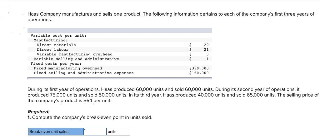 Haas Company manufactures and sells one product. The following information pertains to each of the company's first three years of
operations:
Variable cost per unit:
Manufacturing:
Direct materials.
Direct labour
Variable manufacturing overhead
Variable selling and administrative
Fixed costs per year:
Fixed manufacturing overhead
Fixed selling and administrative expenses
Required:
1. Compute the company's break-even point in units sold.
Break-even unit sales
$
$
$
$
units
29
21
5
During its first year of operations, Haas produced 60,000 units and sold 60,000 units. During its second year of operations, it
produced 75,000 units and sold 50,000 units. In its third year, Haas produced 40,000 units and sold 65,000 units. The selling price of
the company's product is $64 per unit.
1
$330,000
$150,000