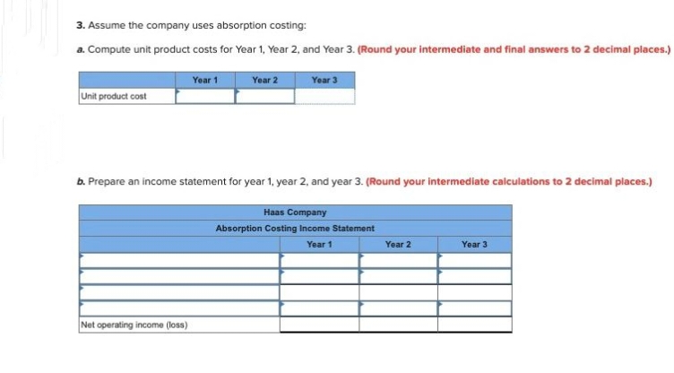 3. Assume the company uses absorption costing:
a. Compute unit product costs for Year 1, Year 2, and Year 3. (Round your intermediate and final answers to 2 decimal places.)
Year 1
Year 3
Unit product cost
Year 2
b. Prepare an income statement for year 1, year 2, and year 3. (Round your intermediate calculations to 2 decimal places.)
Net operating income (loss)
Haas Company
Absorption Costing Income Statement
Year 1
Year 2
Year 3