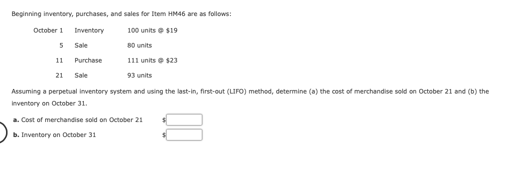 Beginning inventory, purchases, and sales for Item HM46 are as follows:
Inventory
October 1
5
11
21
Sale
Purchase
Sale
100 units @ $19
80 units
111 units @ $23
93 units
Assuming a perpetual inventory system and using the last-in, first-out (LIFO) method, determine (a) the cost of merchandise sold on October 21 and (b) the
inventory on October 31.
a. Cost of merchandise sold on October 21
b. Inventory on October 31