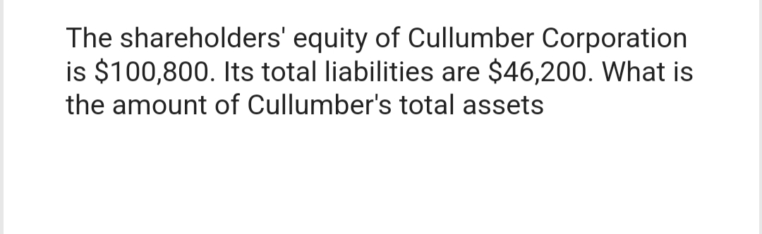 The shareholders' equity of Cullumber Corporation
is $100,800. Its total liabilities are $46,200. What is
the amount of Cullumber's total assets