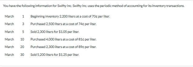 You have the following information for Swifty Inc. Swifty Inc. uses the periodic method of accounting for its inventory transactions.
1 Beginning inventory 2.200 liters at a cost of 70¢ per liter.
3 Purchased 2,500 liters at a cost of 74¢ per liter.
March
March
March
5
Sold 2,300 liters for $1.05 per liter.
Purchased 4,000 liters at a cost of 81¢ per liter.
Purchased 2,300 liters at a cost of 89¢ per liter.
March 10
March 20
March 30 Sold 5,200 liters for $1.25 per liter.