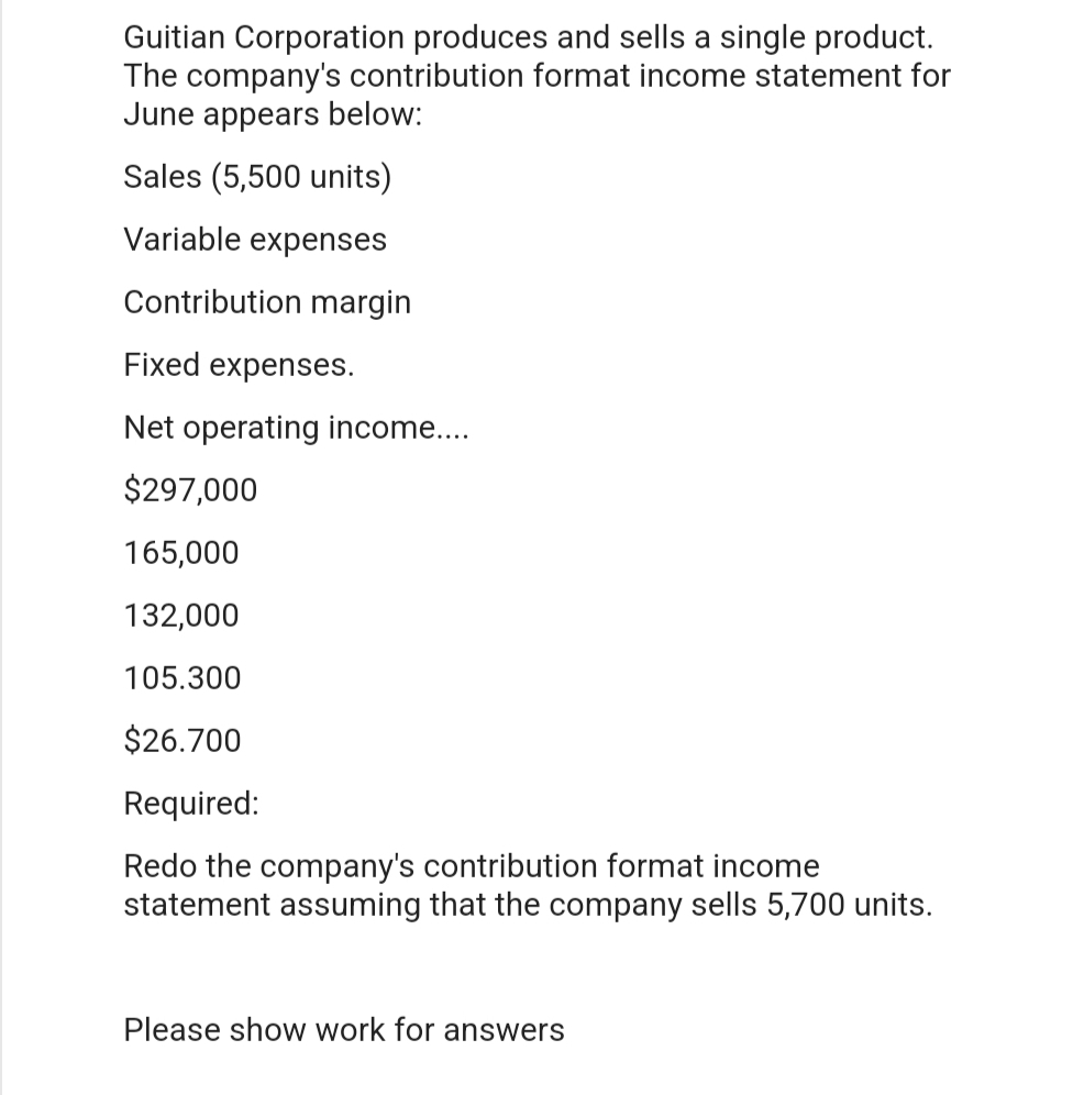 Guitian Corporation produces and sells a single product.
The company's contribution format income statement for
June appears below:
Sales (5,500 units)
Variable expenses
Contribution margin
Fixed expenses.
Net operating income....
$297,000
165,000
132,000
105.300
$26.700
Required:
Redo the company's contribution format income
statement assuming that the company sells 5,700 units.
Please show work for answers