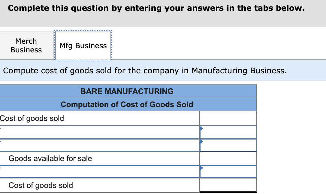 Complete this question by entering your answers in the tabs below.
Merch
Business
Mfg Business
Compute cost of goods sold for the company in Manufacturing Business.
BARE MANUFACTURING
Computation of Cost of Goods Sold
Cost of goods sold
Goods available for sale
Cost of goods sold