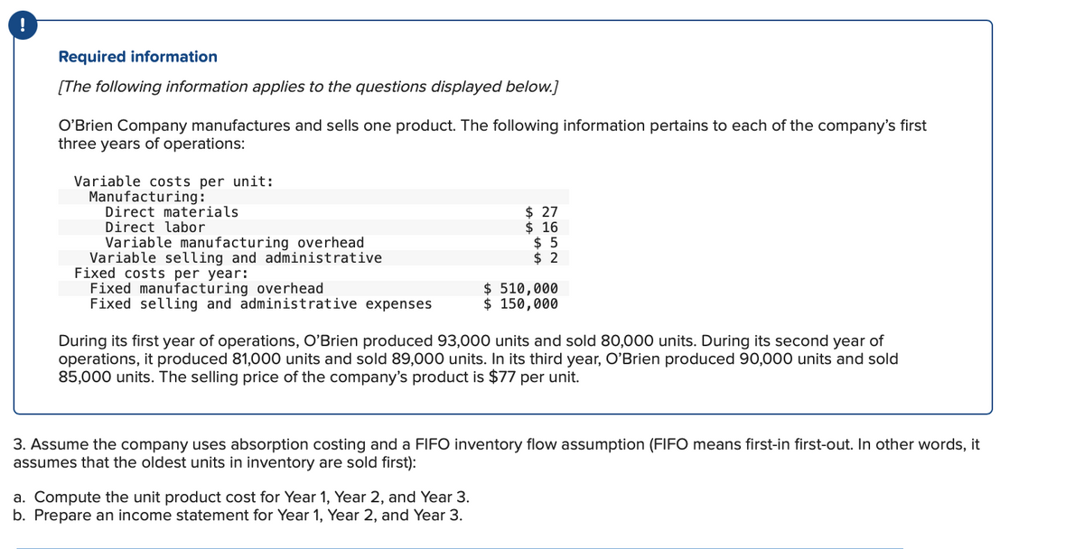 Required information
[The following information applies to the questions displayed below.]
O'Brien Company manufactures and sells one product. The following information pertains to each of the company's first
three years of operations:
Variable costs per unit:
Manufacturing:
Direct materials
Direct labor
Variable manufacturing overhead
Variable selling and administrative
Fixed costs per year:
Fixed manufacturing overhead
Fixed selling and administrative expenses
$27
$ 16
$ 5
$2
$ 510,000
$ 150,000
During its first year of operations, O'Brien produced 93,000 units and sold 80,000 units. During its second year of
operations, it produced 81,000 units and sold 89,000 units. In its third year, O'Brien produced 90,000 units and sold
85,000 units. The selling price of the company's product is $77 per unit.
a. Compute the unit product cost for Year 1, Year 2, and Year 3.
b. Prepare an income statement for Year 1, Year 2, and Year 3.
3. Assume the company uses absorption costing and a FIFO inventory flow assumption (FIFO means first-in first-out. In other words, it
assumes that the oldest units in inventory are sold first):