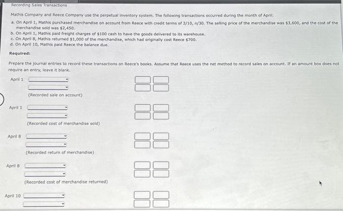 Recording Sales Transactions
Mathis Company and Reece Company use the perpetual inventory system. The following transactions occurred during the month of April:
a. On April 1, Mathis purchased merchandise on account from Reece with credit terms of 2/10, n/30. The selling price of the merchandise was $3,600, and the cost of the
merchandise sold was $2,450.
b. On April 1, Mathis paid freight charges of $100 cash to have the goods delivered to its warehouse.
c. On April 8, Mathis returned $1,000 of the merchandise, which had originally cost Reece $700.
d. On April 10, Mathis paid Reece the balance due.
Required:
Prepare the journal entries to record these transactions on Reece's books. Assume that Reece uses the net method to record sales on account. If an amount box does not
require an entry, leave it blank.
April 1
April 1
April 8
April 8
April 10
(Recorded sale on account)
(Recorded cost of merchandise sold)
(Recorded return of merchandise)
(Recorded cost of merchandise returned).