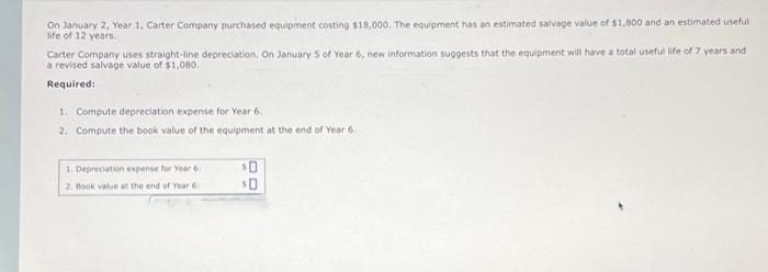 On January 2, Year 1, Carter Company purchased equipment costing $18,000. The equipment has an estimated salvage value of $1,800 and an estimated useful
life of 12 years.
Carter Company uses straight-line depreciation. On January 5 of Year 6, new information suggests that the equipment will have a total useful life of 7 years and
a revised salvage value of $1,080.
Required:
1. Compute depreciation expense for Year 6.
2. Compute the book value of the equipment at the end of Year 6.
1. Depreciation expense for Year 6
2. Book value at the end of Year 6:
$0