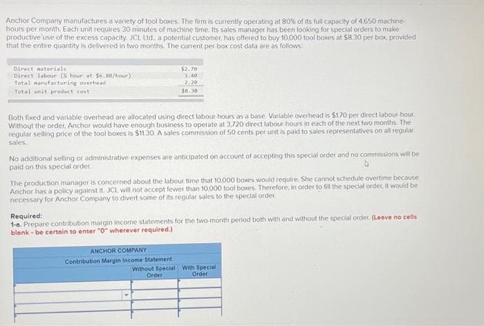 Anchor Company manufactures a variety of tool boxes. The firm is currently operating at 80% of its full capacity of 4,650 machine-
hours per month. Each unit requires 30 minutes of machine time. Its sales manager has been looking for special orders to make
productive use of the excess capacity. JCL Ltd., a potential customer, has offered to buy 10,000 tool boxes at $8.30 per box, provided
that the entire quantity is delivered in two months. The current per box cost data are as follows:
Direct materials
Direct labour (X hour at $6.80/hour)
Total manufacturing overhead
Total unit product cost
$2.70
3.40
2.20
$8.30
Both fixed and variable overhead are allocated using direct labour-hours as a base. Variable overhead is $1.70 per direct labour-hour.
Without the order, Anchor would have enough business to operate at 3,720 direct labour-hours in each of the next two months. The
regular selling price of the tool boxes is $11.30. A sales commission of 50 cents per unit is paid to sales representatives on all regular
sales.
No additional selling or administrative expenses are anticipated on account of accepting this special order and no commissions will be
paid on this special order.
The production manager is concerned about the labour time that 10.000 boxes would require. She cannot schedule overtime because
Anchor has a policy against it. JCL will not accept fewer than 10,000 tool boxes. Therefore, in order to fill the special order, it would be
necessary for Anchor Company to divert some of its regular sales to the special order
Required:
1-6. Prepare contribution margin income statements for the two-month period both with and without the special order. (Leave no cells
blank - be certain to enter "0" wherever required.)
ANCHOR COMPANY
Contribution Margin Income Statement
Without Special With Special
Order
Order