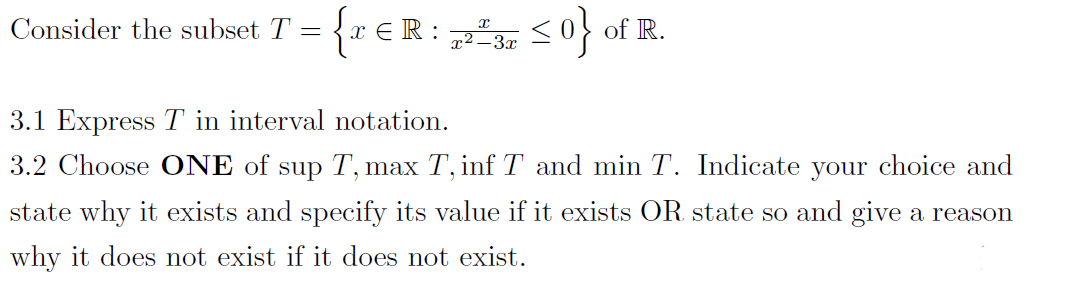 Consider the subset T = {r €R: , <0} of R.
x² –3x
3.1 Express T in interval notation.
3.2 Choose ONE of sup T, max T, inf T and min T. Indicate your choice and
state why it exists and specify its value if it exists OR state so and give a reason
why it does not exist if it does not exist.
